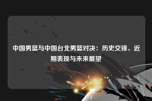 中国男篮与中国台北男篮对决：历史交锋、近期表现与未来展望