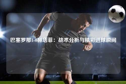 巴塞罗那1-0赫塔菲：战术分析与精彩进球瞬间