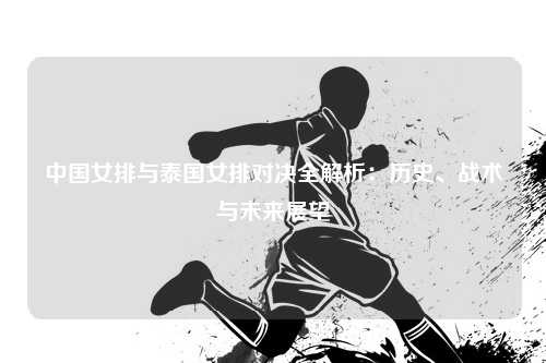 中国女排与泰国女排对决全解析：历史、战术与未来展望