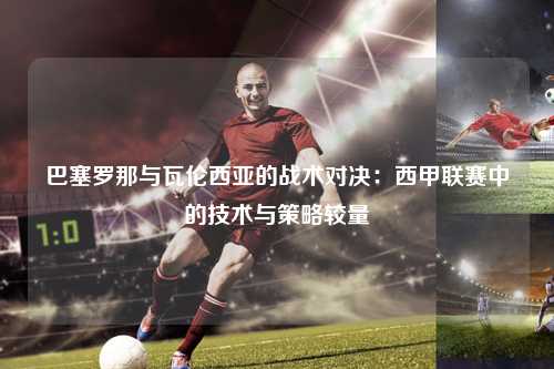 巴塞罗那与瓦伦西亚的战术对决：西甲联赛中的技术与策略较量