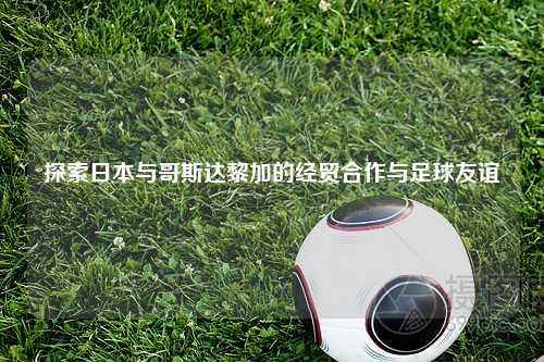 探索日本与哥斯达黎加的经贸合作与足球友谊