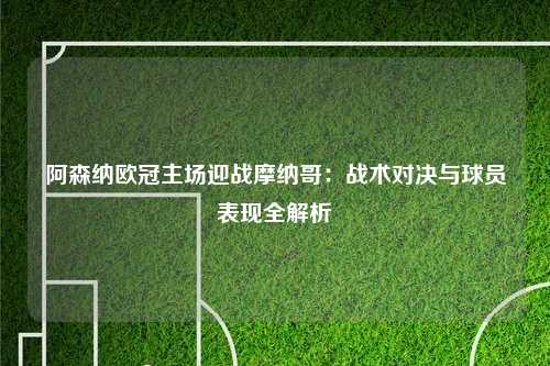 阿森纳欧冠主场迎战摩纳哥：战术对决与球员表现全解析
