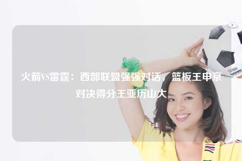 火箭VS雷霆:西部联盟强强对话,篮板王申京对决得分王亚历山大