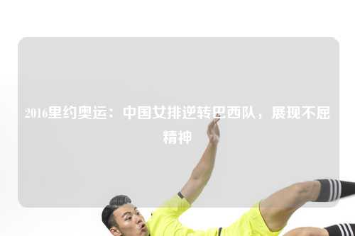 2016里约奥运：中国女排逆转巴西队，展现不屈精神