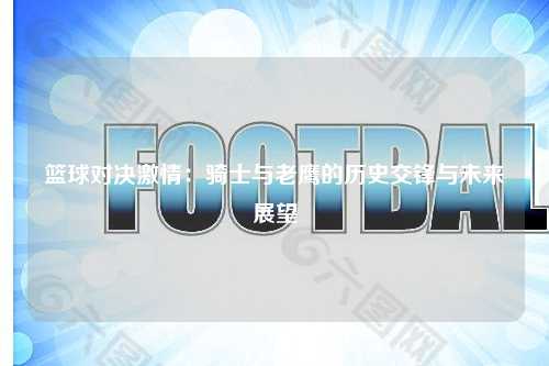 篮球对决激情:骑士与老鹰的历史交锋与未来展望