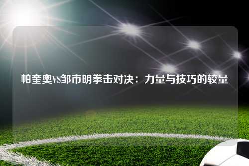 帕奎奥VS邹市明拳击对决：力量与技巧的较量