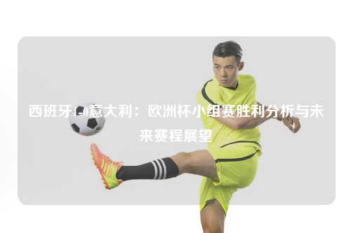 西班牙1-0意大利：欧洲杯小组赛胜利分析与未来赛程展望