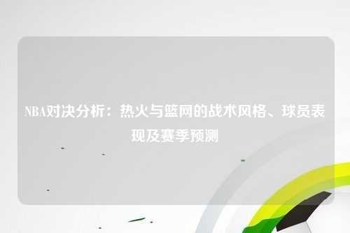 NBA对决分析：热火与篮网的战术风格、球员表现及赛季预测