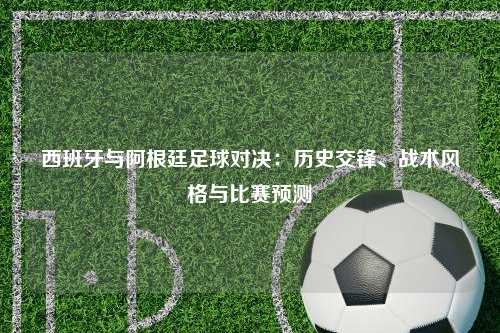 西班牙与阿根廷足球对决:历史交锋、战术风格与比赛预测