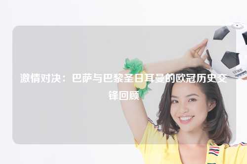 激情对决：巴萨与巴黎圣日耳曼的欧冠历史交锋回顾