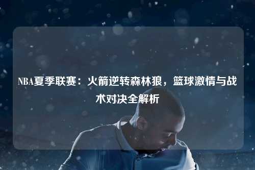 NBA夏季联赛：火箭逆转森林狼，篮球激情与战术对决全解析