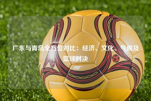 广东与青岛全方位对比：经济、文化、气候及篮球对决