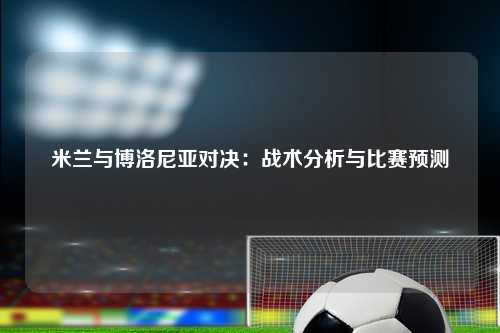 米兰与博洛尼亚对决：战术分析与比赛预测