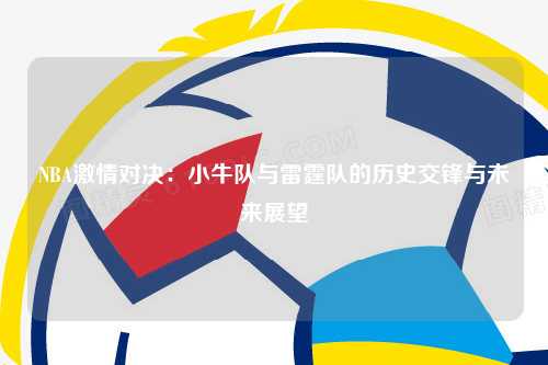 NBA激情对决：小牛队与雷霆队的历史交锋与未来展望
