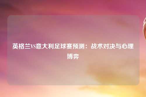 英格兰VS意大利足球赛预测：战术对决与心理博弈