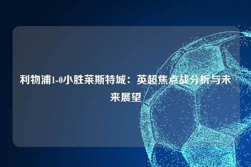 利物浦1-0小胜莱斯特城：英超焦点战分析与未来展望