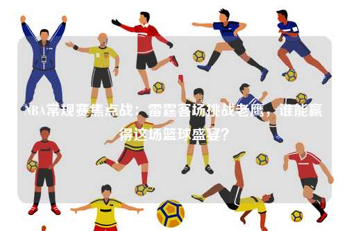 NBA常规赛焦点战：雷霆客场挑战老鹰，谁能赢得这场篮球盛宴？