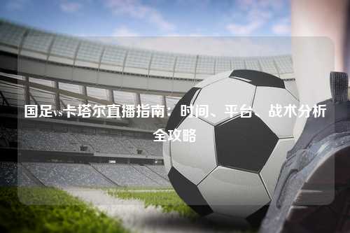 国足vs卡塔尔直播指南：时间、平台、战术分析全攻略