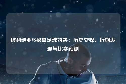 玻利维亚VS秘鲁足球对决：历史交锋、近期表现与比赛预测