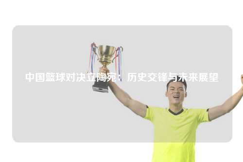 中国篮球对决立陶宛:历史交锋与未来展望