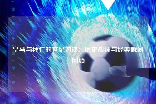 皇马与拜仁的世纪对决:历史战绩与经典瞬间回顾