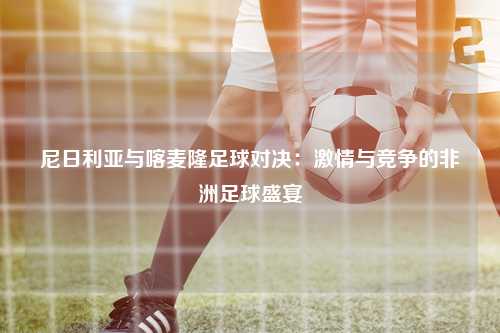 尼日利亚与喀麦隆足球对决：激情与竞争的非洲足球盛宴