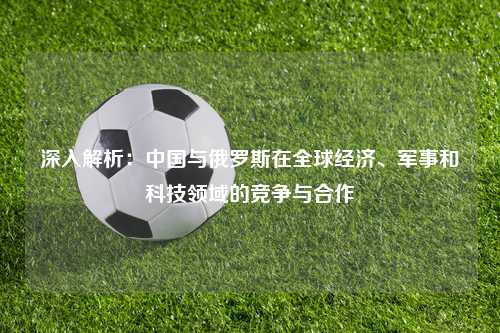 深入解析:中国与俄罗斯在全球经济、军事和科技领域的竞争与合作