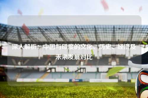 深入解析:中国与印度的文化、历史、经济及未来发展对比