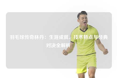 羽毛球传奇林丹:生涯成就、技术特点与经典对决全解析