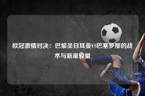 欧冠激情对决:巴黎圣日耳曼VS巴塞罗那的战术与新星较量