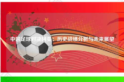 中国足球对决阿曼：历史战绩分析与未来展望