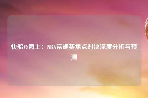 快船VS爵士：NBA常规赛焦点对决深度分析与预测