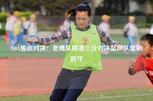 NBA焦点对决：老鹰队精准三分对决篮网队坚韧防守