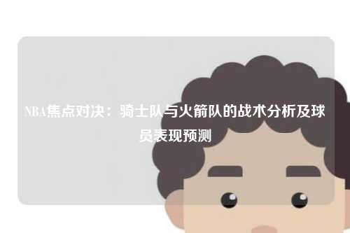 NBA焦点对决:骑士队与火箭队的战术分析及球员表现预测