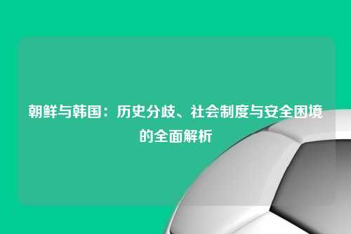 朝鲜与韩国：历史分歧、社会制度与安全困境的全面解析