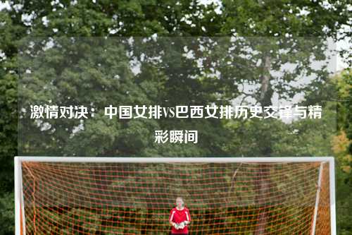 激情对决：中国女排VS巴西女排历史交锋与精彩瞬间