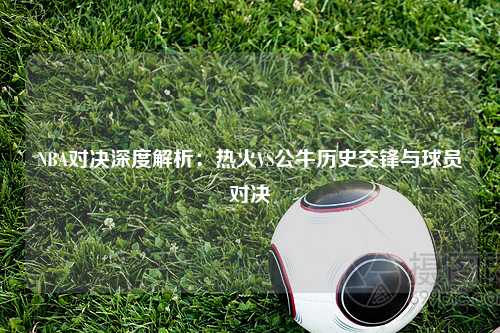 NBA对决深度解析：热火VS公牛历史交锋与球员对决