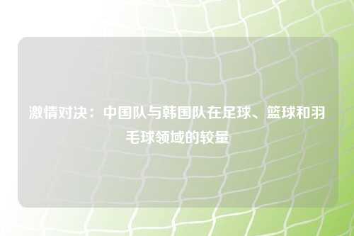 激情对决:中国队与韩国队在足球、篮球和羽毛球领域的较量