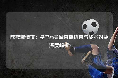 欧冠激情夜:皇马VS曼城直播指南与战术对决深度解析