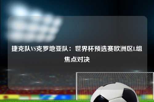 捷克队VS克罗地亚队：世界杯预选赛欧洲区L组焦点对决