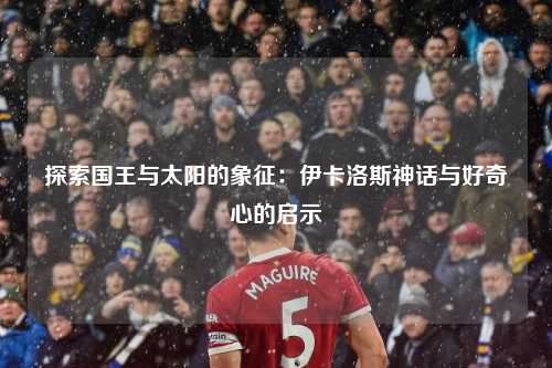 探索国王与太阳的象征：伊卡洛斯神话与好奇心的启示