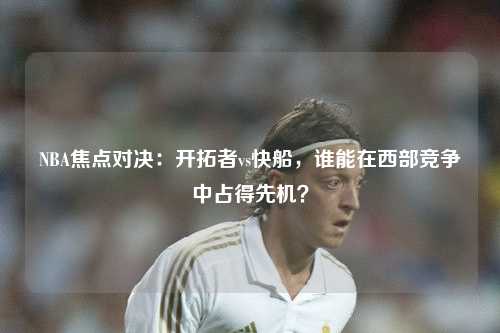 NBA焦点对决：开拓者vs快船，谁能在西部竞争中占得先机？