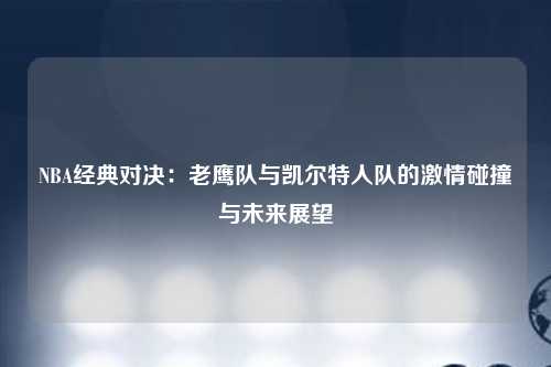 NBA经典对决：老鹰队与凯尔特人队的激情碰撞与未来展望