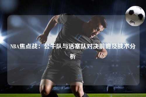 NBA焦点战：公牛队与活塞队对决前瞻及战术分析