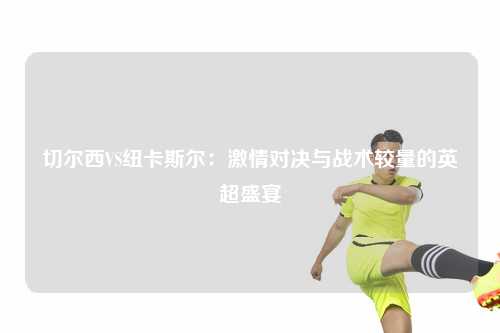 切尔西VS纽卡斯尔：激情对决与战术较量的英超盛宴