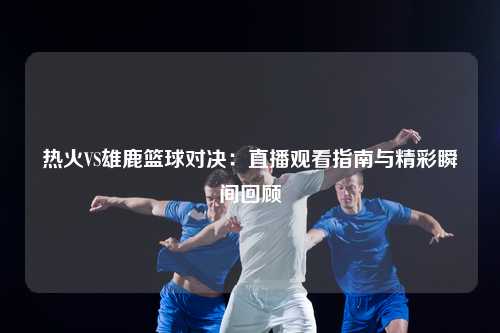 热火VS雄鹿篮球对决：直播观看指南与精彩瞬间回顾