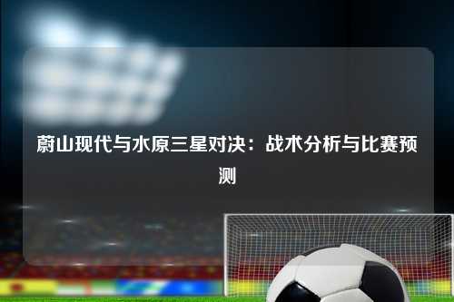 蔚山现代与水原三星对决：战术分析与比赛预测