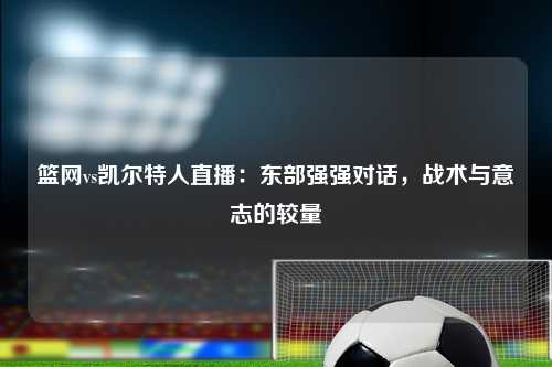 篮网vs凯尔特人直播：东部强强对话，战术与意志的较量