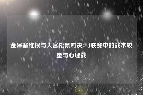 金泽塞维根与大宫松鼠对决：J联赛中的战术较量与心理战