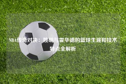 NBA传奇对决：姚明与霍华德的篮球生涯和技术特点全解析